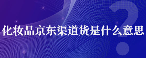 渠道货是什么意思？解析化妆品京东渠道货是什么意思