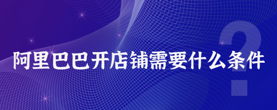 阿里巴巴开店铺需要什么条件？阿里巴巴运营技巧分享