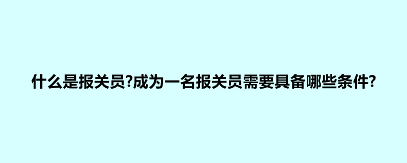 什么是报关员?成为一名报关员需要具备哪些条件?